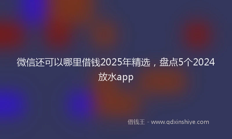 微信还可以哪里借钱2025年精选，盘点5个2024放水app
