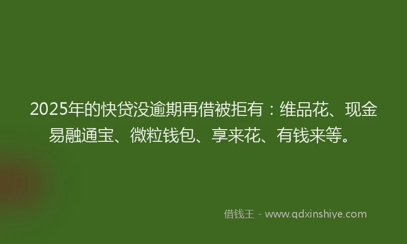 2025年的快贷没逾期再借被拒有：维品花、现金易融通宝、微粒钱包、享来花、有钱来等。