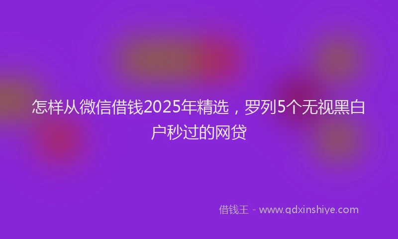 怎样从微信借钱2025年精选，罗列5个无视黑白户秒过的网贷