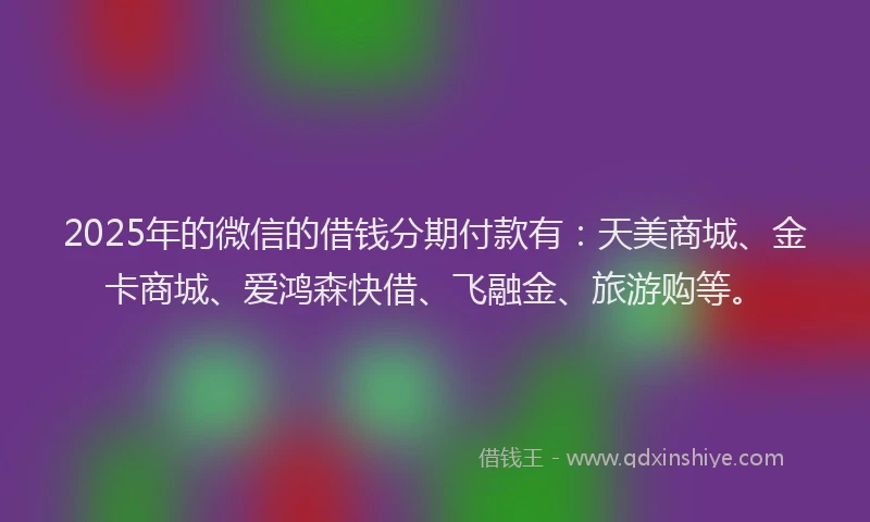 2025年的微信的借钱分期付款有：天美商城、金卡商城、爱鸿森快借、飞融金、旅游购等。