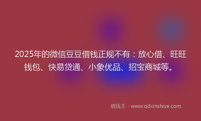 2025年的微信豆豆借钱正规不有：放心借、旺旺钱包、快易贷通、小象优品、招宝商城等。