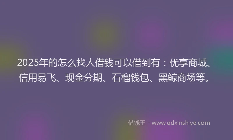 2025年的怎么找人借钱可以借到有：优享商城、信用易飞、现金分期、石榴钱包、黑鲸商场等。