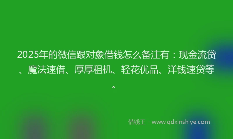2025年的微信跟对象借钱怎么备注有：现金流贷、魔法速借、厚厚租机、轻花优品、洋钱速贷等。