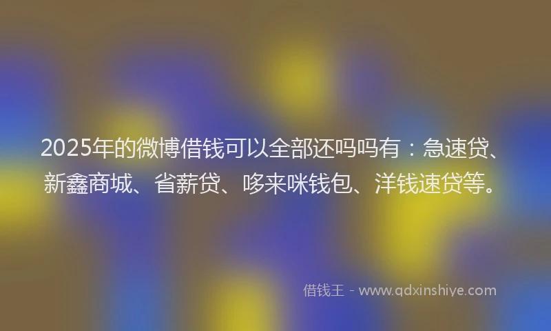 2025年的微博借钱可以全部还吗吗有：急速贷、新鑫商城、省薪贷、哆来咪钱包、洋钱速贷等。