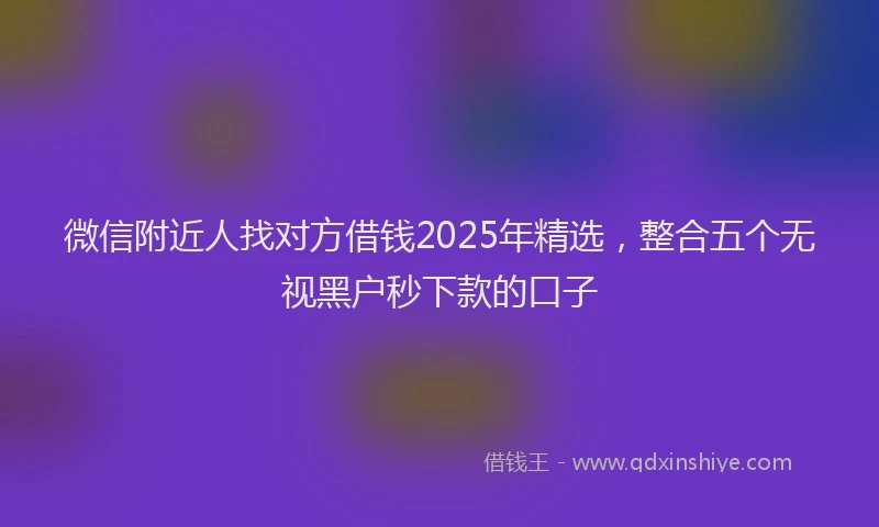 微信附近人找对方借钱2025年精选，整合五个无视黑户秒下款的口子