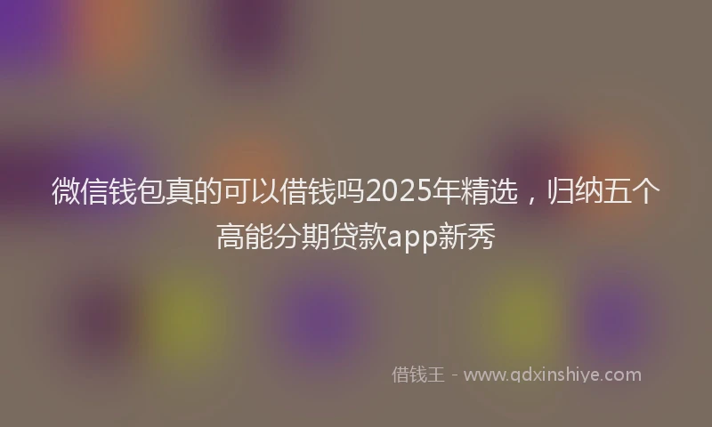 微信钱包真的可以借钱吗2025年精选，归纳五个高能分期贷款app新秀