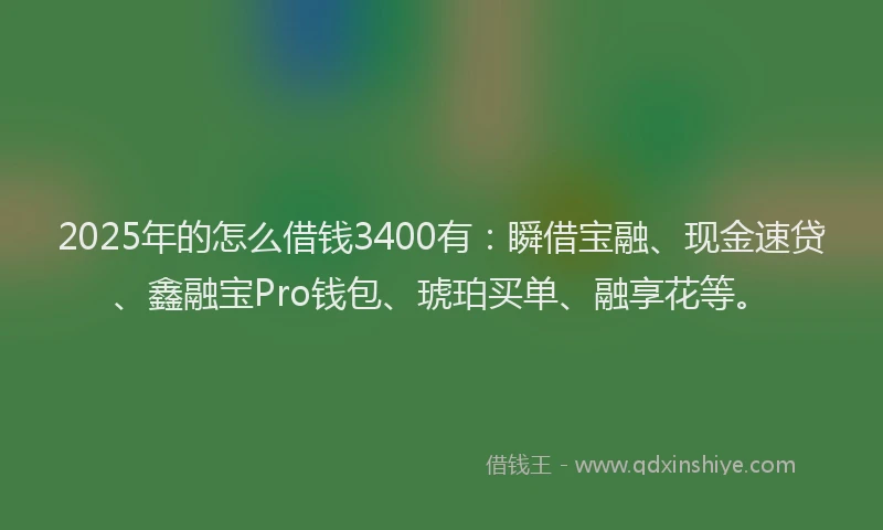 2025年的怎么借钱3400有：瞬借宝融、现金速贷、鑫融宝Pro钱包、琥珀买单、融享花等。