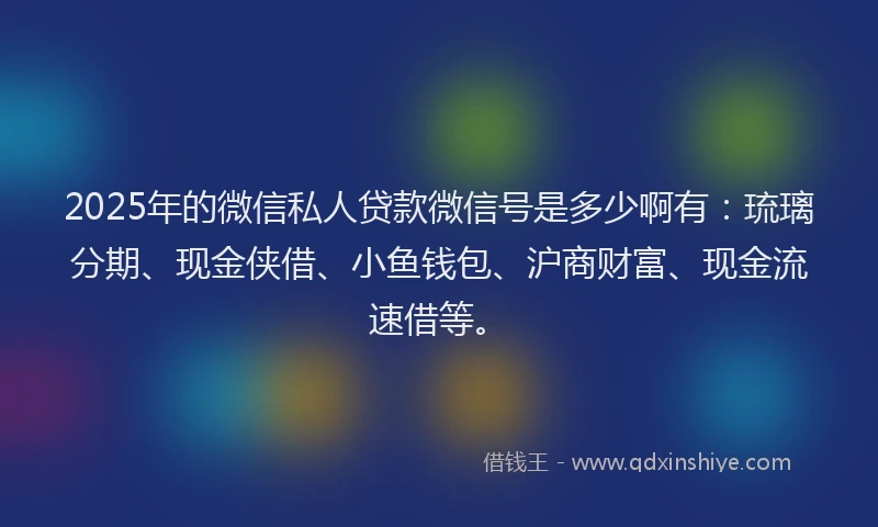 2025年的微信私人贷款微信号是多少啊有：琉璃分期、现金侠借、小鱼钱包、沪商财富、现金流速借等。