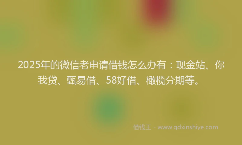 2025年的微信老申请借钱怎么办有：现金站、你我贷、甄易借、58好借、橄榄分期等。