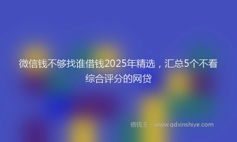 微信钱不够找谁借钱2025年精选，汇总5个不看综合评分的网贷