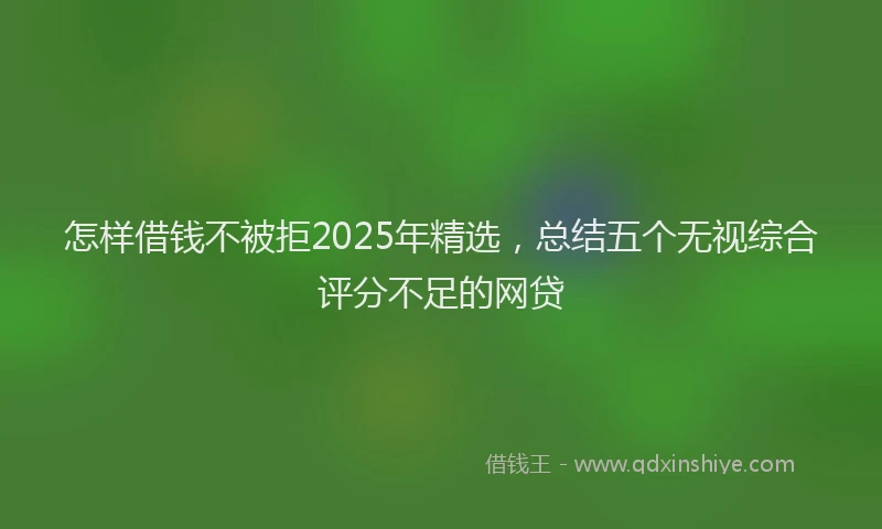 怎样借钱不被拒2025年精选，总结五个无视综合评分不足的网贷
