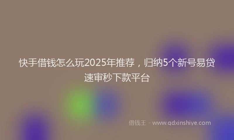 快手借钱怎么玩2025年推荐，归纳5个新号易贷速审秒下款平台