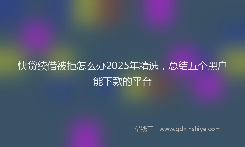快贷续借被拒怎么办2025年精选，总结五个黑户能下款的平台