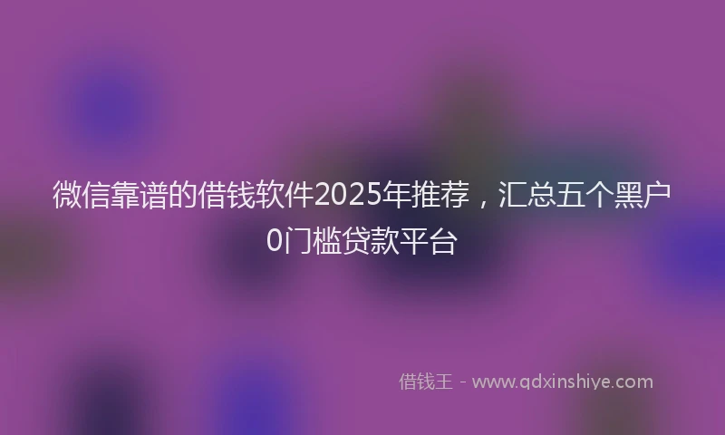微信靠谱的借钱软件2025年推荐，汇总五个黑户0门槛贷款平台