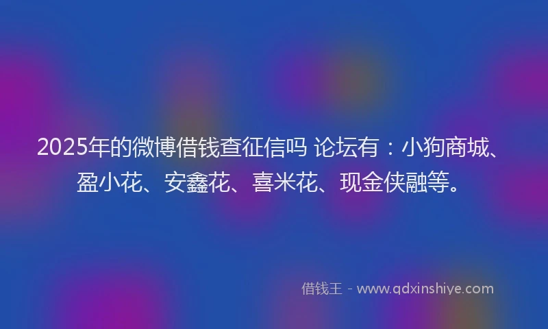 2025年的微博借钱查征信吗 论坛有：小狗商城、盈小花、安鑫花、喜米花、现金侠融等。