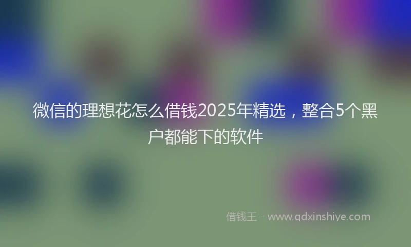 微信的理想花怎么借钱2025年精选，整合5个黑户都能下的软件