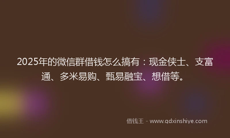 2025年的微信群借钱怎么搞有：现金侠士、支富通、多米易购、甄易融宝、想借等。