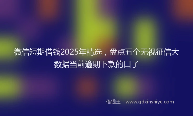 微信短期借钱2025年精选，盘点五个无视征信大数据当前逾期下款的口子
