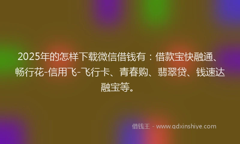 2025年的怎样下载微信借钱有：借款宝快融通、畅行花-信用飞-飞行卡、青春购、翡翠贷、钱速达融宝等。