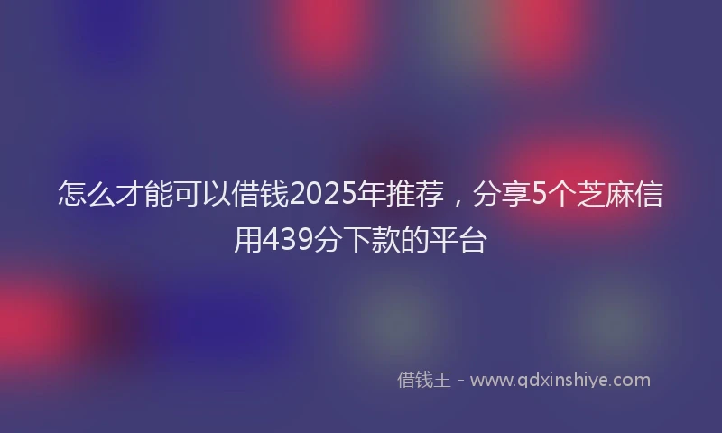 怎么才能可以借钱2025年推荐，分享5个芝麻信用439分下款的平台