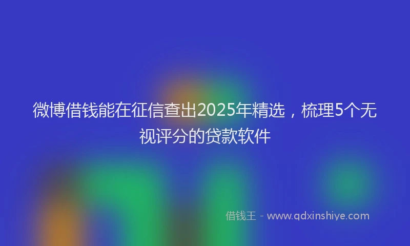 微博借钱能在征信查出2025年精选，梳理5个无视评分的贷款软件