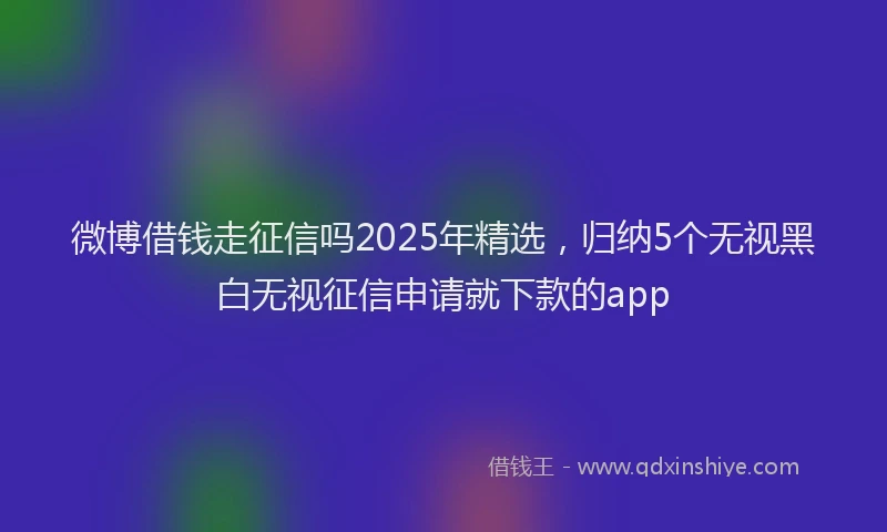 微博借钱走征信吗2025年精选，归纳5个无视黑白无视征信申请就下款的app