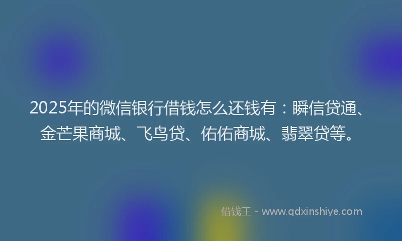 2025年的微信银行借钱怎么还钱有：瞬信贷通、金芒果商城、飞鸟贷、佑佑商城、翡翠贷等。