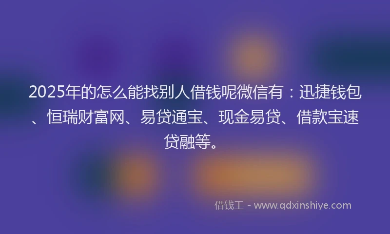2025年的怎么能找别人借钱呢微信有：迅捷钱包、恒瑞财富网、易贷通宝、现金易贷、借款宝速贷融等。