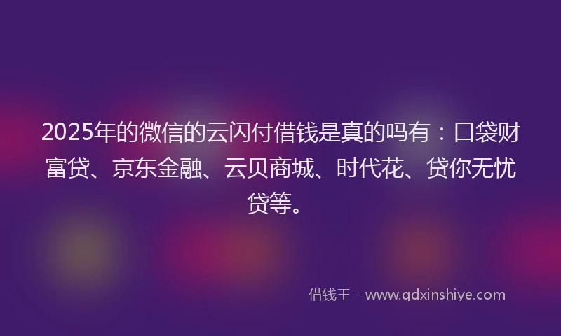 2025年的微信的云闪付借钱是真的吗有：口袋财富贷、京东金融、云贝商城、时代花、贷你无忧贷等。
