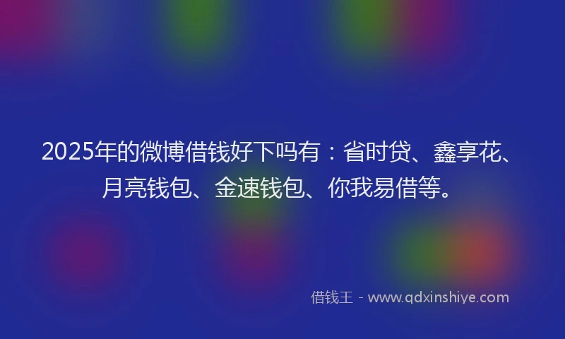 2025年的微博借钱好下吗有：省时贷、鑫享花、月亮钱包、金速钱包、你我易借等。