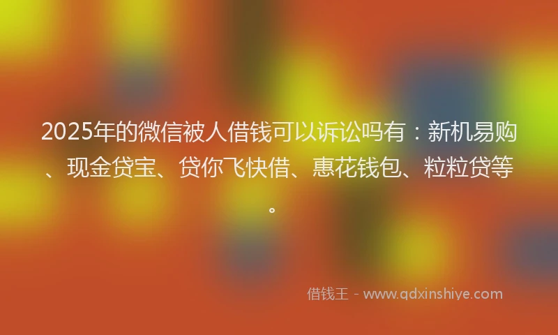 2025年的微信被人借钱可以诉讼吗有：新机易购、现金贷宝、贷你飞快借、惠花钱包、粒粒贷等。