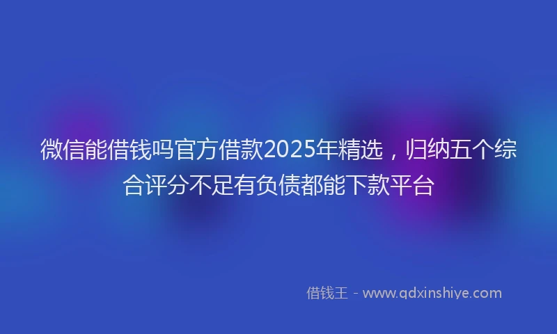 微信能借钱吗官方借款2025年精选，归纳五个综合评分不足有负债都能下款平台