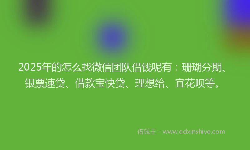 2025年的怎么找微信团队借钱呢有：珊瑚分期、银票速贷、借款宝快贷、理想给、宜花呗等。