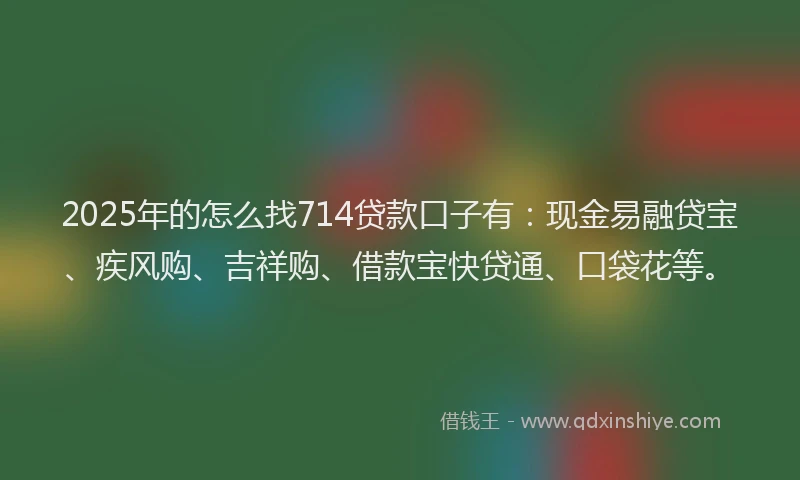 2025年的怎么找714贷款口子有：现金易融贷宝、疾风购、吉祥购、借款宝快贷通、口袋花等。