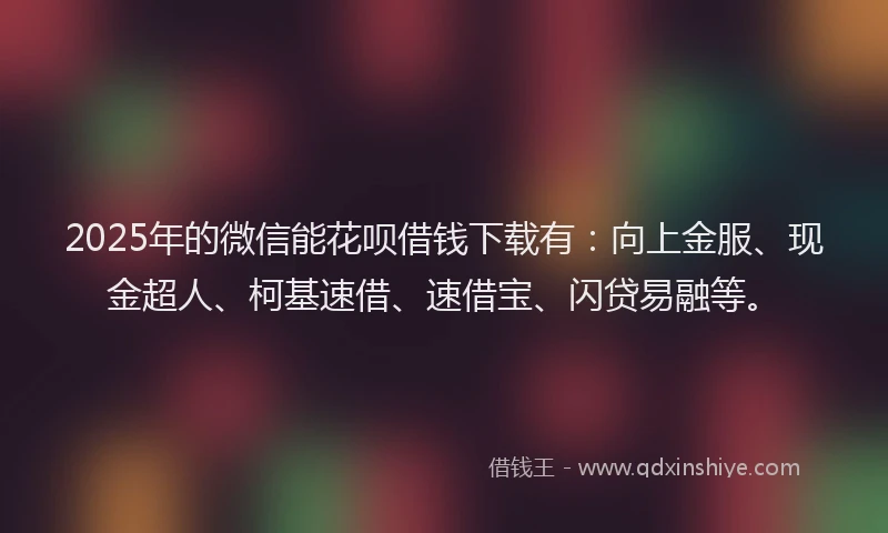 2025年的微信能花呗借钱下载有：向上金服、现金超人、柯基速借、速借宝、闪贷易融等。