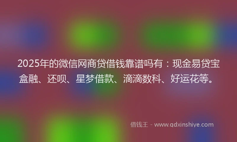 2025年的微信网商贷借钱靠谱吗有：现金易贷宝盒融、还呗、星梦借款、滴滴数科、好运花等。