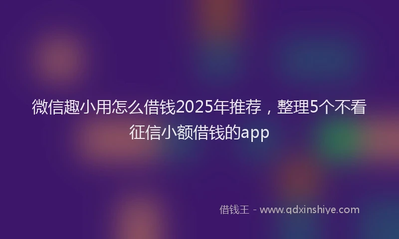微信趣小用怎么借钱2025年推荐，整理5个不看征信小额借钱的app