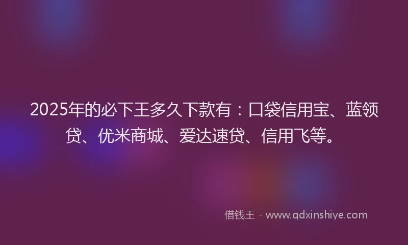 2025年的必下王多久下款有：口袋信用宝、蓝领贷、优米商城、爱达速贷、信用飞等。