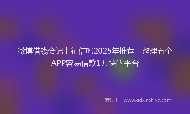 微博借钱会记上征信吗2025年推荐，整理五个APP容易借款1万块的平台