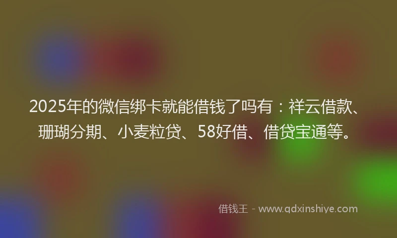 2025年的微信绑卡就能借钱了吗有：祥云借款、珊瑚分期、小麦粒贷、58好借、借贷宝通等。