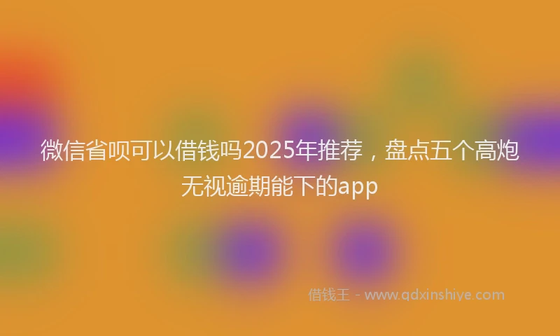 微信省呗可以借钱吗2025年推荐，盘点五个高炮无视逾期能下的app
