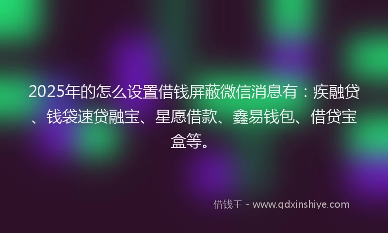 2025年的怎么设置借钱屏蔽微信消息有：疾融贷、钱袋速贷融宝、星愿借款、鑫易钱包、借贷宝盒等。