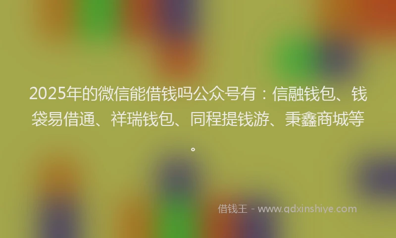 2025年的微信能借钱吗公众号有：信融钱包、钱袋易借通、祥瑞钱包、同程提钱游、秉鑫商城等。