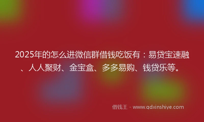 2025年的怎么进微信群借钱吃饭有：易贷宝速融、人人聚财、金宝盒、多多易购、钱贷乐等。