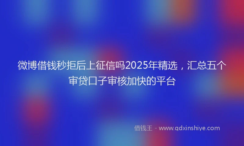微博借钱秒拒后上征信吗2025年精选，汇总五个审贷口子审核加快的平台