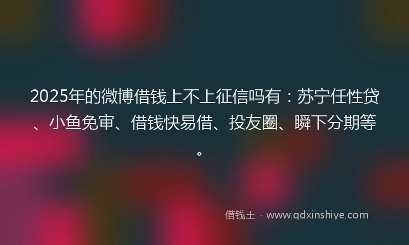 2025年的微博借钱上不上征信吗有：苏宁任性贷、小鱼免审、借钱快易借、投友圈、瞬下分期等。
