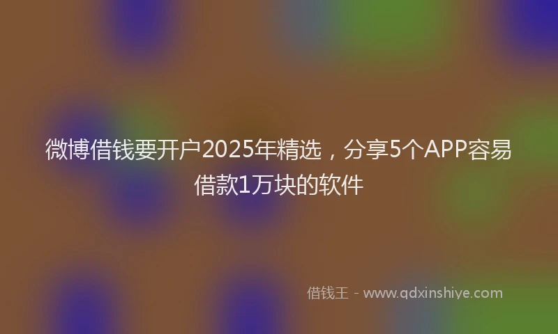 微博借钱要开户2025年精选，分享5个APP容易借款1万块的软件