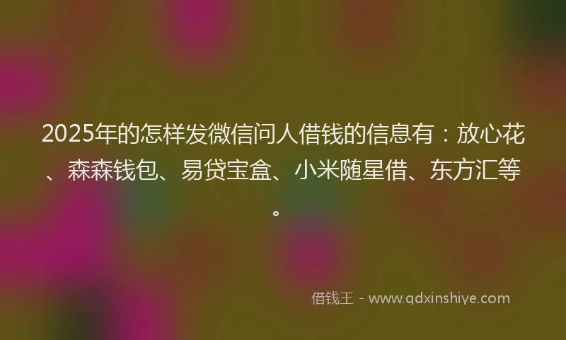 2025年的怎样发微信问人借钱的信息有：放心花、森森钱包、易贷宝盒、小米随星借、东方汇等。