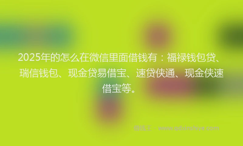 2025年的怎么在微信里面借钱有：福禄钱包贷、瑞信钱包、现金贷易借宝、速贷侠通、现金侠速借宝等。