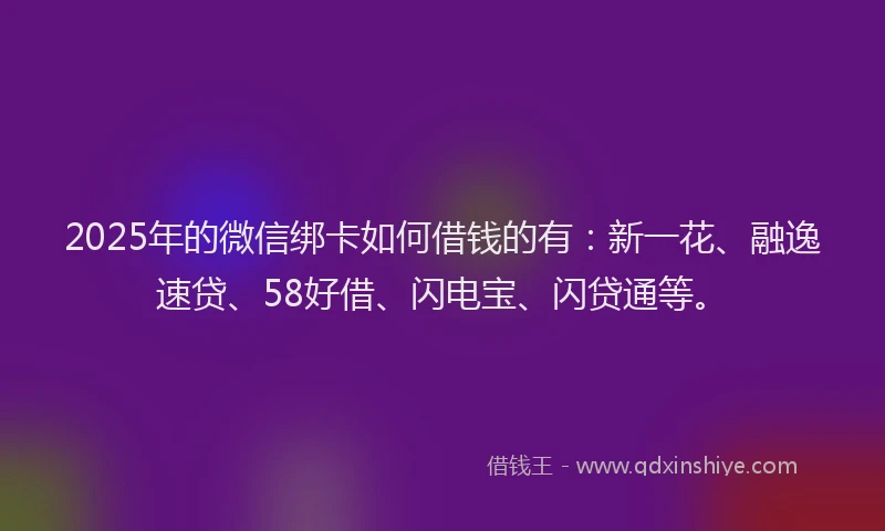 2025年的微信绑卡如何借钱的有：新一花、融逸速贷、58好借、闪电宝、闪贷通等。
